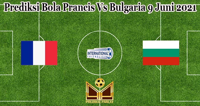 Prediksi Bola Prancis Vs Bulgaria 9 Juni 2021