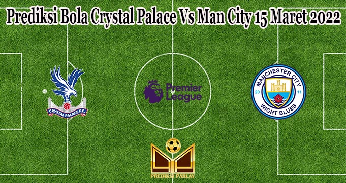 Prediksi Bola Crystal Palace Vs Man City 15 Maret 2022