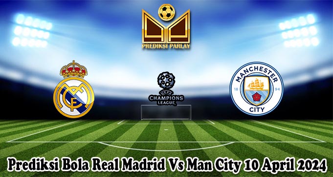 Prediksi Bola Real Madrid Vs Man City 10 April 2024