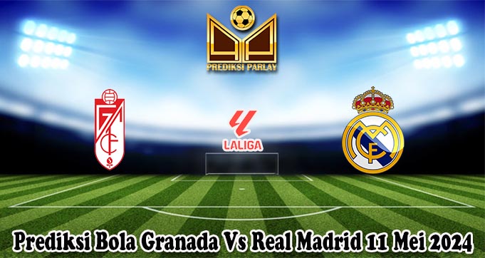 Prediksi Bola Granada Vs Real Madrid 11 Mei 2024